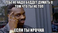 тебе не надо буддет думать о том что ты не топ если ты ирочка