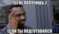 ты не получишь 2 если ты подготовился