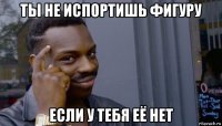 ты не испортишь фигуру если у тебя её нет