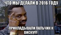 -что мы делали в 2016 году -прикладывали пальчик к виску!!!