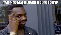 так, что мы делали в 2016 году? ....