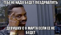 тебе не надо будет поздравлять девушку с 8 марта если ее не будет