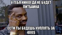 у тебя никогда не будет питбайка ести ты будешь куплять за 400$