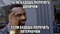 ты не будешь получать двоички если будешь получать пятёркочки