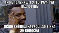 ти не получиш 2 з географії за відповідь якшо вийдеш на уроці до вікна як волоска