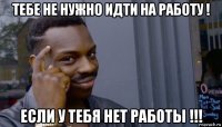 тебе не нужно идти на работу ! если у тебя нет работы !!!