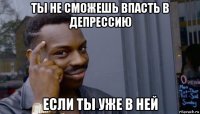 ты не сможешь впасть в депрессию если ты уже в ней