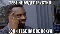 тебе не будет грустно если тебе на всё похуй