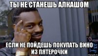 ты не станешь алкашом если не пойдешь покупать вино из пятерочки