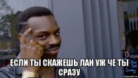  если ты скажешь лан уж че ты сразу