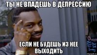 ты не впадешь в депрессию если не будешь из нее выходить