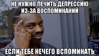 не нужно лечить депрессию из-за воспоминаний если тебе нечего вспоминать