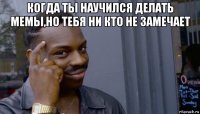 когда ты научился делать мемы,но тебя ни кто не замечает 