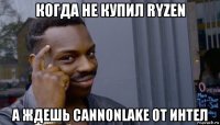 когда не купил ryzen а ждешь cannonlake от интел