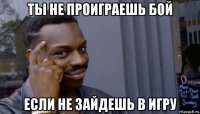 ты не проиграешь бой если не зайдешь в игру