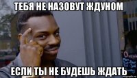 тебя не назовут ждуном если ты не будешь ждать