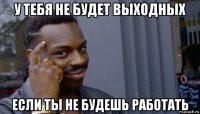 у тебя не будет выходных если ты не будешь работать