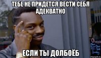 тебе не придется вести себя адекватно если ты долбоёб