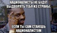 националисты не будут выдворять тебя из страны, если ты сам станешь националистом