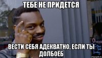 тебе не придется вести себя адекватно, если ты долбоёб