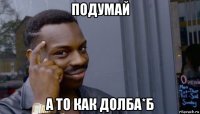 подумай а то как долба*б