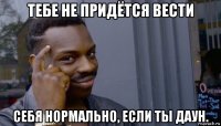 тебе не придётся вести себя нормально, если ты даун.