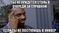 тебе не придётся стояь в очереди за справкой если ты не поступишь в универ