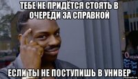 тебе не придётся стоять в очереди за справкой если ты не поступишь в универ