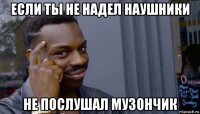 если ты не надел наушники не послушал музончик