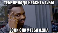 тебе не надо красить губы если она у тебя одна