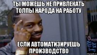 ты можешь не привлекать толпы народа на работу если автоматизируешь производство