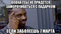 вовка тебе не придётся заморачиваться с падарком если заболеешь 7 марта