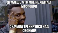 думаешь что мне не хватает мозгов?!! сначала тренируйся над своими!