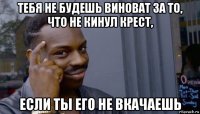 тебя не будешь виноват за то, что не кинул крест, если ты его не вкачаешь