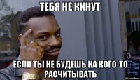 тебя не кинут если ты не будешь на кого-то расчитывать