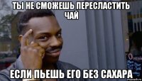 ты не сможешь пересластить чай если пьешь его без сахара