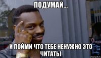 подумай... и пойми что тебе ненужно это читать)