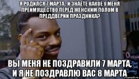 я родился 7 марта...и знаете какое у меня преимущество перед женским полом в преддверии праздника? вы меня не поздравили 7 марта, и я не поздравлю вас 8 марта