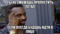 ты не cможешь пропустить летал если всегда будешь идти в лицо