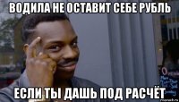 водила не оставит себе рубль если ты дашь под расчёт