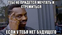 тебе не придется мечтать и стремиться если у тебя нет будущего