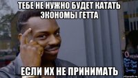 тебе не нужно будет катать экономы гетта если их не принимать