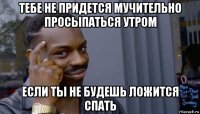 тебе не придется мучительно просыпаться утром если ты не будешь ложится спать