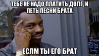 тебе не надо платить долг, и петь песни брата еслм ты его брат