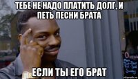 тебе не надо платить долг, и петь песни брата если ты его брат