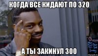 когда все кидают по 320 а ты закинул 300