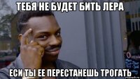 тебя не будет бить лера еси ты ее перестанешь трогать