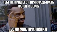 тебе не придется прикладывать палец к веску если уже приложил