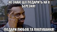 -не знаю що подарить на 8 березня! -подари любов,та піклування!