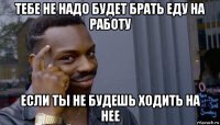 тебе не надо будет брать еду на работу если ты не будешь ходить на нее